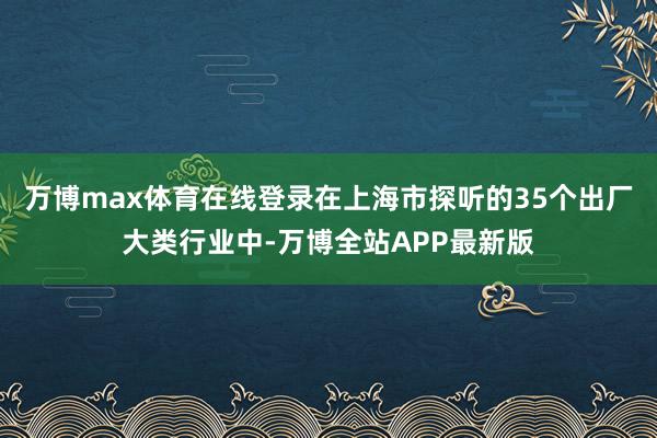 万博max体育在线登录在上海市探听的35个出厂大类行业中-万博全站APP最新版