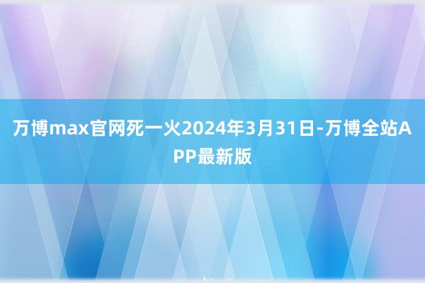 万博max官网死一火2024年3月31日-万博全站APP最新版
