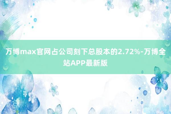 万博max官网占公司刻下总股本的2.72%-万博全站APP最新版