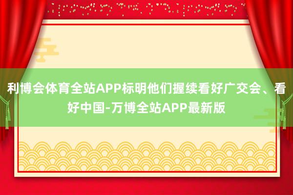 利博会体育全站APP标明他们握续看好广交会、看好中国-万博全站APP最新版