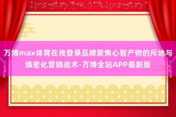 万博max体育在线登录品牌聚焦心智产物的斥地与缜密化营销战术-万博全站APP最新版