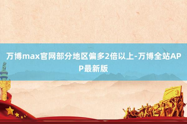 万博max官网部分地区偏多2倍以上-万博全站APP最新版