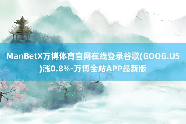 ManBetX万博体育官网在线登录谷歌(GOOG.US)涨0.8%-万博全站APP最新版