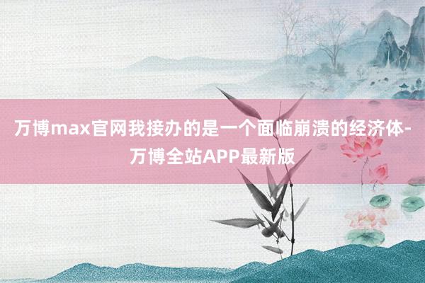 万博max官网我接办的是一个面临崩溃的经济体-万博全站APP最新版