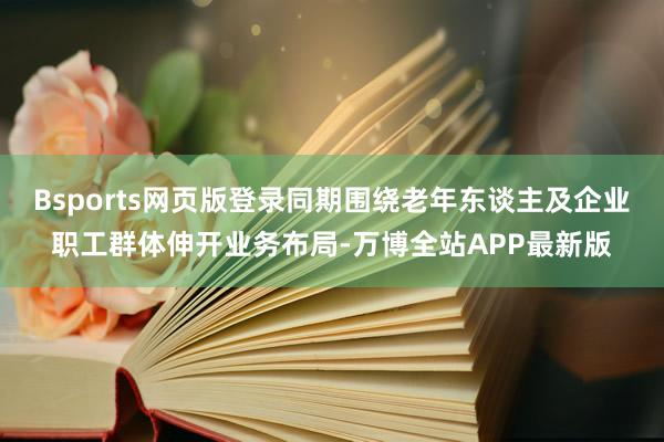 Bsports网页版登录同期围绕老年东谈主及企业职工群体伸开业务布局-万博全站APP最新版