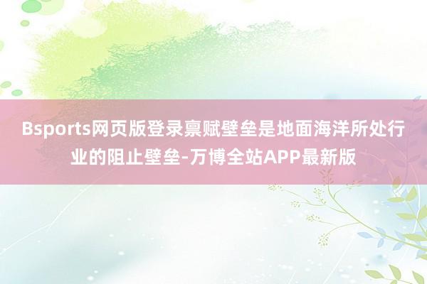 Bsports网页版登录禀赋壁垒是地面海洋所处行业的阻止壁垒-万博全站APP最新版