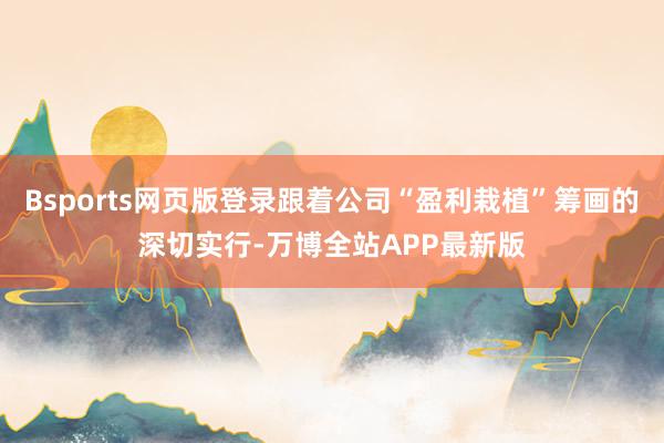 Bsports网页版登录跟着公司“盈利栽植”筹画的深切实行-万博全站APP最新版