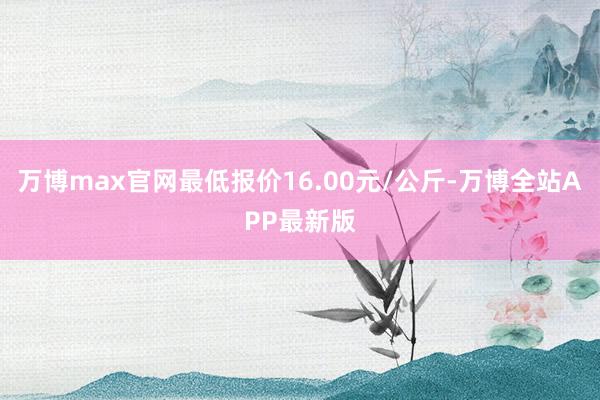 万博max官网最低报价16.00元/公斤-万博全站APP最新版