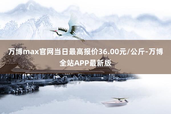 万博max官网当日最高报价36.00元/公斤-万博全站APP最新版