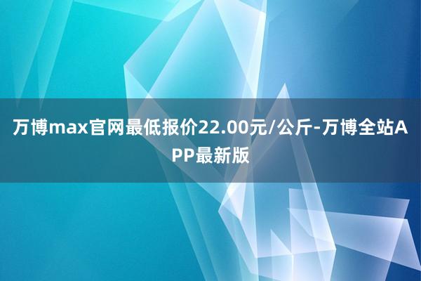 万博max官网最低报价22.00元/公斤-万博全站APP最新版