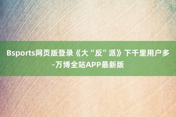 Bsports网页版登录《大“反”派》下千里用户多-万博全站APP最新版