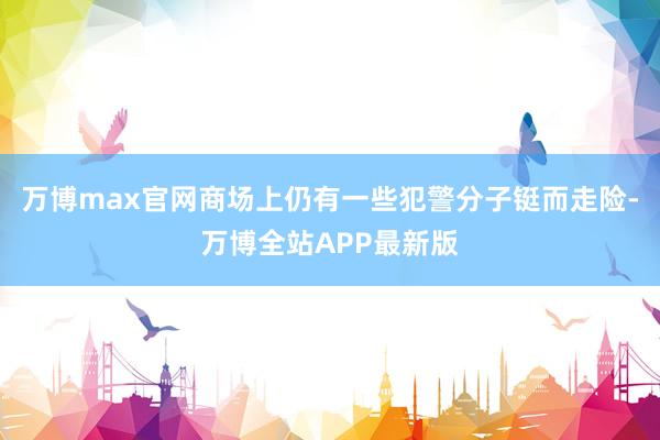 万博max官网商场上仍有一些犯警分子铤而走险-万博全站APP最新版