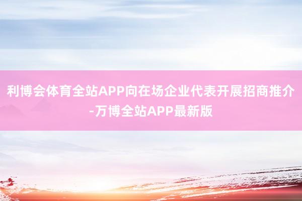 利博会体育全站APP向在场企业代表开展招商推介-万博全站APP最新版