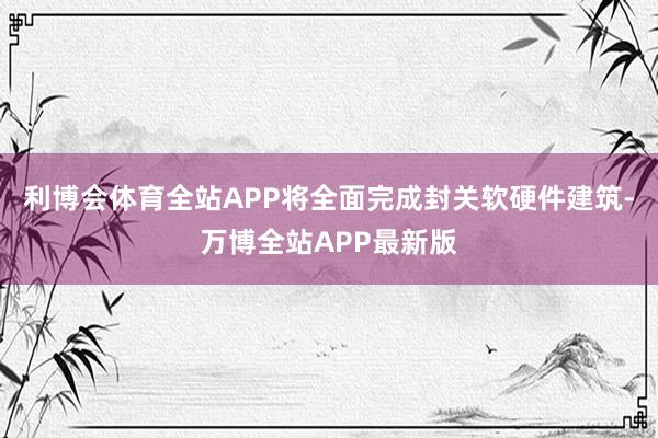 利博会体育全站APP将全面完成封关软硬件建筑-万博全站APP最新版