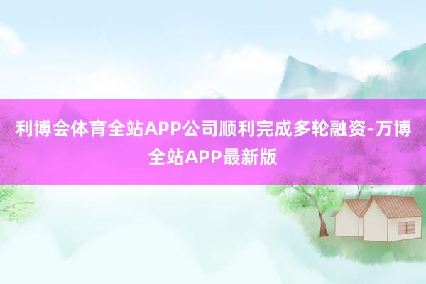 利博会体育全站APP公司顺利完成多轮融资-万博全站APP最新版