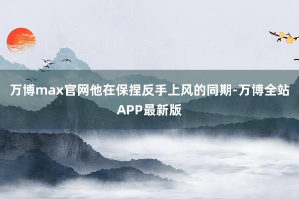 万博max官网他在保捏反手上风的同期-万博全站APP最新版