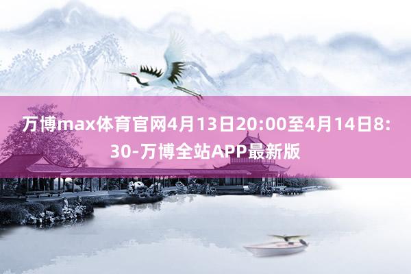 万博max体育官网4月13日20:00至4月14日8:30-万博全站APP最新版