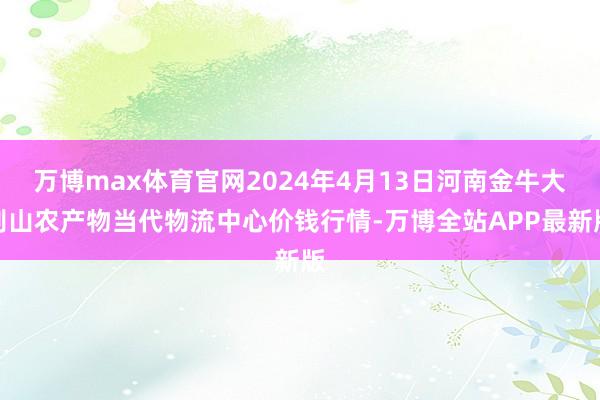 万博max体育官网2024年4月13日河南金牛大别山农产物当代物流中心价钱行情-万博全站APP最新版