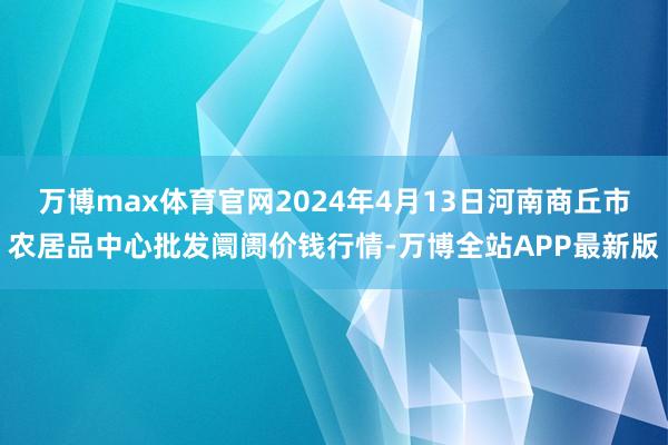 万博max体育官网2024年4月13日河南商丘市农居品中心批发阛阓价钱行情-万博全站APP最新版