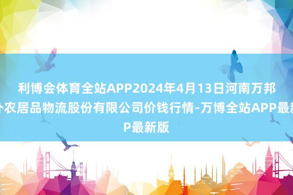 利博会体育全站APP2024年4月13日河南万邦海外农居品物流股份有限公司价钱行情-万博全站APP最新版