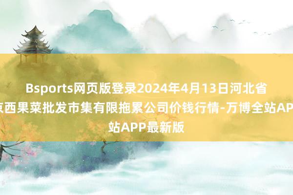 Bsports网页版登录2024年4月13日河北省怀来县京西果菜批发市集有限拖累公司价钱行情-万博全站APP最新版