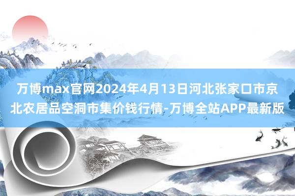 万博max官网2024年4月13日河北张家口市京北农居品空洞市集价钱行情-万博全站APP最新版