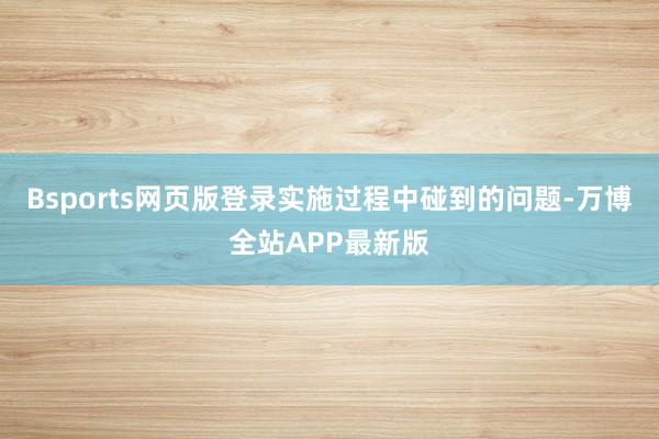 Bsports网页版登录实施过程中碰到的问题-万博全站APP最新版