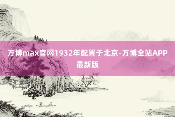 万博max官网1932年配置于北京-万博全站APP最新版