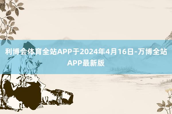 利博会体育全站APP于2024年4月16日-万博全站APP最新版