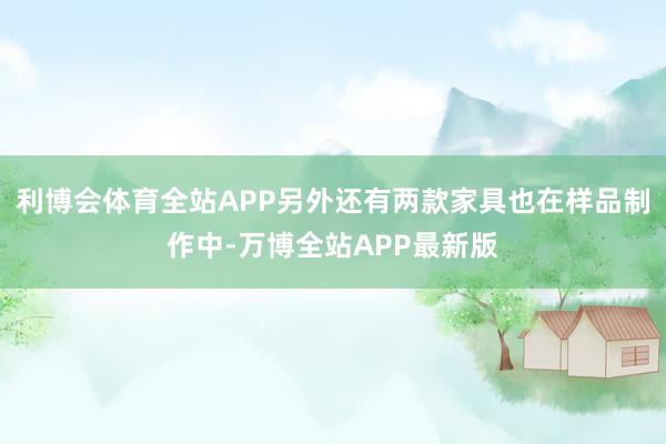 利博会体育全站APP另外还有两款家具也在样品制作中-万博全站APP最新版