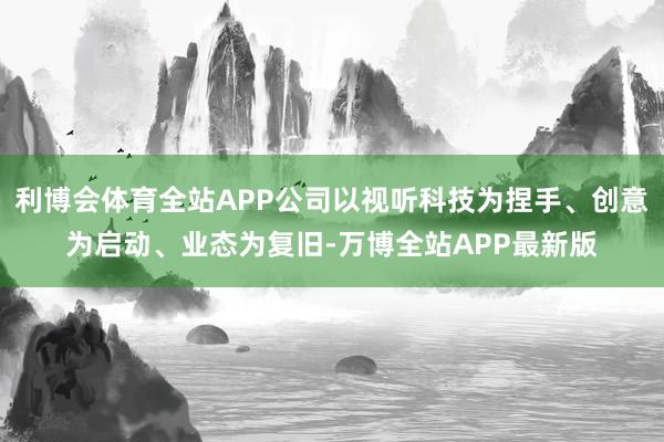 利博会体育全站APP公司以视听科技为捏手、创意为启动、业态为复旧-万博全站APP最新版