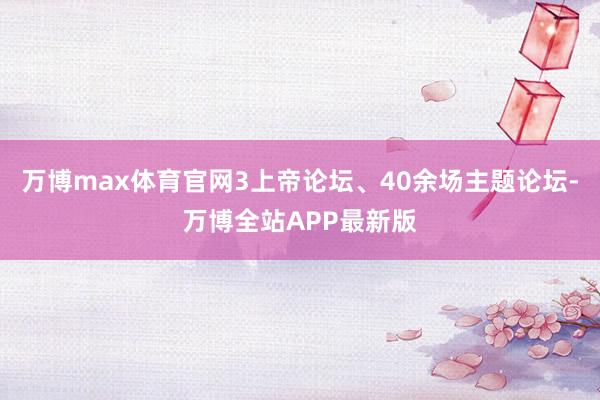 万博max体育官网3上帝论坛、40余场主题论坛-万博全站APP最新版