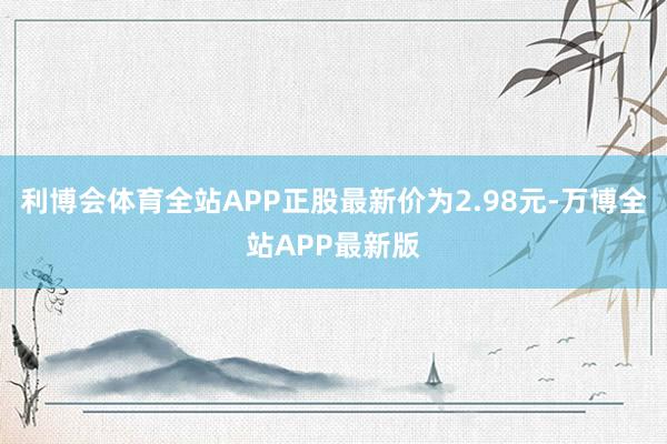 利博会体育全站APP正股最新价为2.98元-万博全站APP最新版