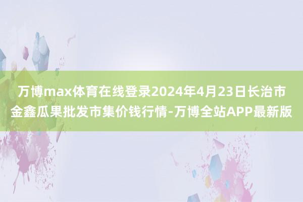 万博max体育在线登录2024年4月23日长治市金鑫瓜果批发市集价钱行情-万博全站APP最新版