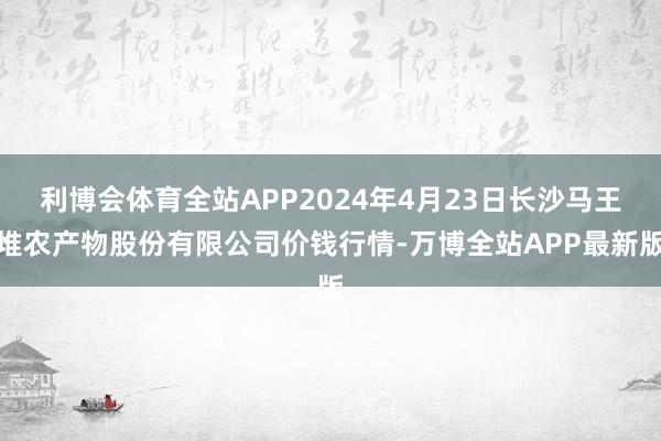 利博会体育全站APP2024年4月23日长沙马王堆农产物股份有限公司价钱行情-万博全站APP最新版