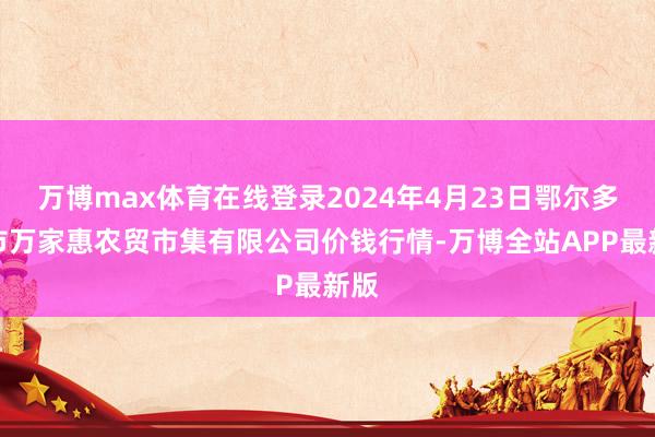 万博max体育在线登录2024年4月23日鄂尔多斯市万家惠农贸市集有限公司价钱行情-万博全站APP最新版