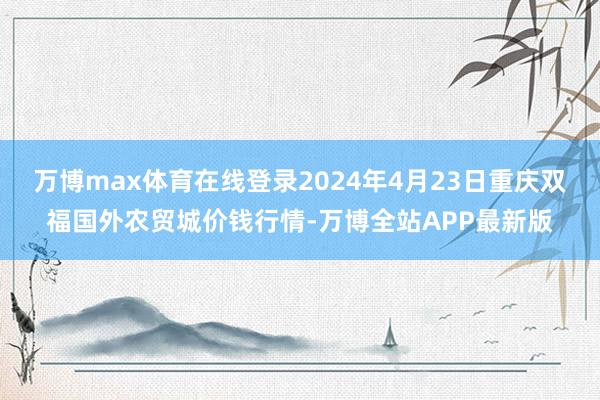 万博max体育在线登录2024年4月23日重庆双福国外农贸城价钱行情-万博全站APP最新版