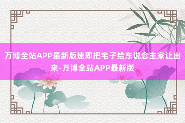 万博全站APP最新版速即把宅子给东说念主家让出来-万博全站APP最新版