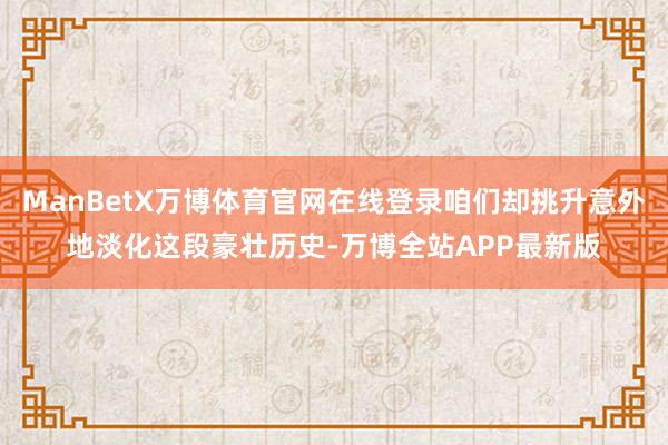 ManBetX万博体育官网在线登录咱们却挑升意外地淡化这段豪壮历史-万博全站APP最新版