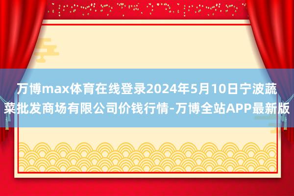 万博max体育在线登录2024年5月10日宁波蔬菜批发商场有限公司价钱行情-万博全站APP最新版