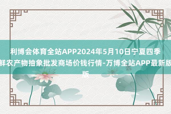 利博会体育全站APP2024年5月10日宁夏四季鲜农产物抽象批发商场价钱行情-万博全站APP最新版