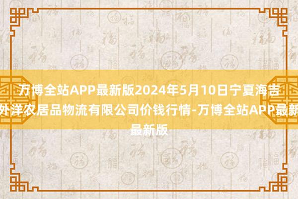 万博全站APP最新版2024年5月10日宁夏海吉星外洋农居品物流有限公司价钱行情-万博全站APP最新版