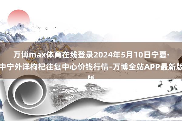 万博max体育在线登录2024年5月10日宁夏·中宁外洋枸杞往复中心价钱行情-万博全站APP最新版