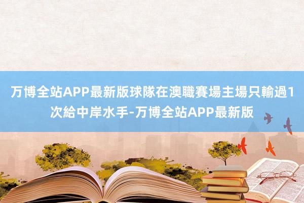 万博全站APP最新版球隊在澳職賽場主場只輸過1次給中岸水手-万博全站APP最新版