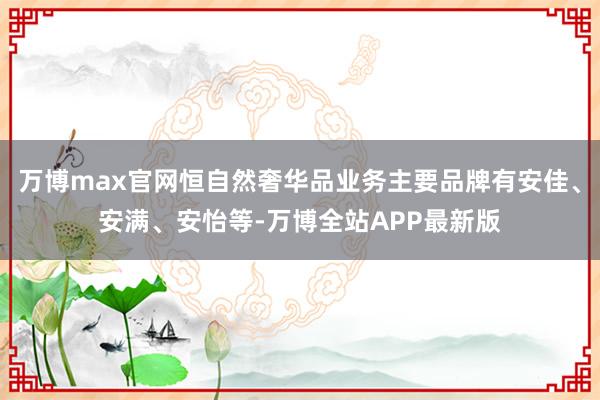 万博max官网恒自然奢华品业务主要品牌有安佳、安满、安怡等-万博全站APP最新版