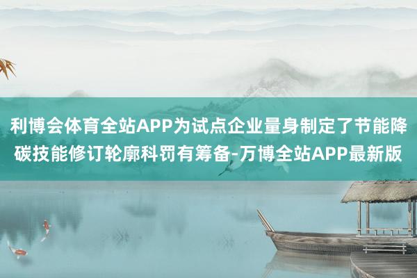 利博会体育全站APP为试点企业量身制定了节能降碳技能修订轮廓科罚有筹备-万博全站APP最新版