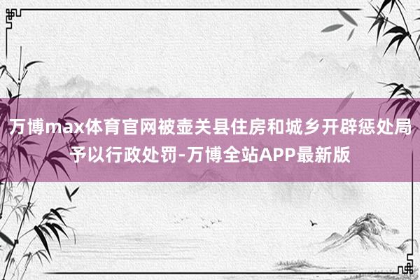 万博max体育官网被壶关县住房和城乡开辟惩处局予以行政处罚-万博全站APP最新版