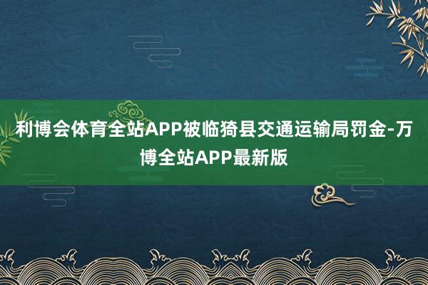 利博会体育全站APP被临猗县交通运输局罚金-万博全站APP最新版