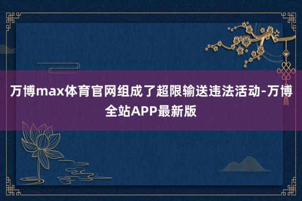 万博max体育官网组成了超限输送违法活动-万博全站APP最新版