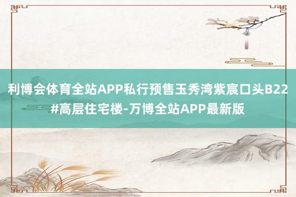 利博会体育全站APP私行预售玉秀湾紫宸口头B22#高层住宅楼-万博全站APP最新版